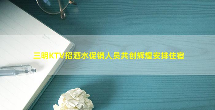 三明KTV招酒水促销人员共创辉煌安排住宿